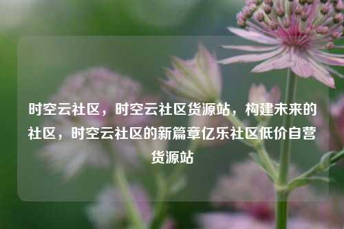时空云社区	，时空云社区货源站，构建未来的社区，时空云社区的新篇章亿乐社区低价自营货源站  第1张